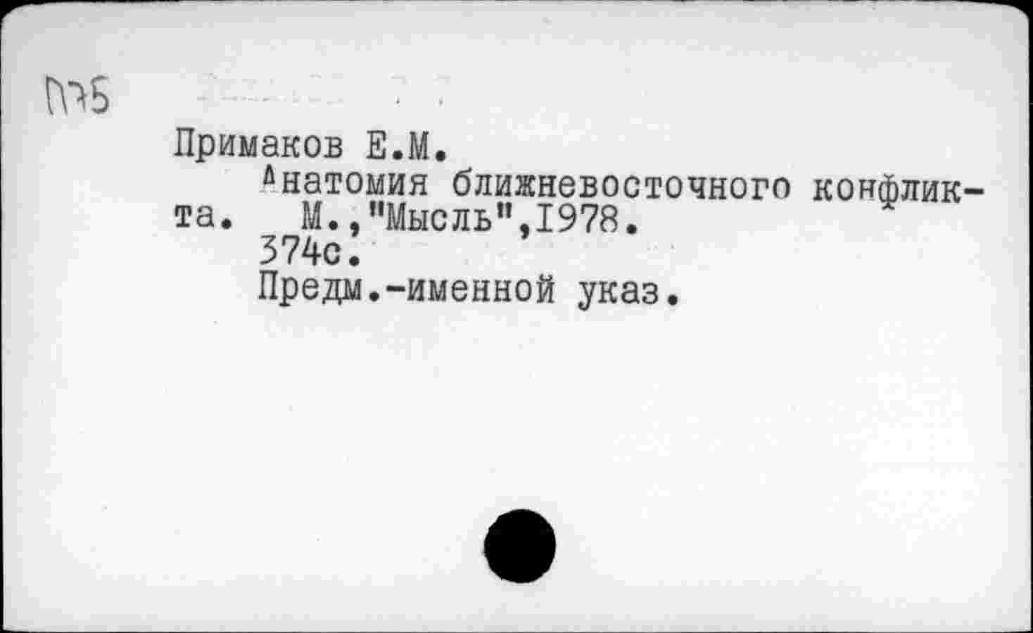 ﻿№5	- •
Примаков Е.М.
йнатомия ближневосточного конфликта.	М.,"Мысль",1978.
374с.
Предм.-именной указ.